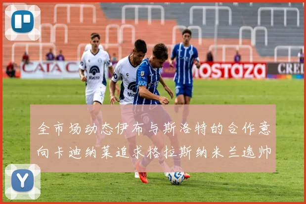 全市场动态伊布与斯洛特的合作意向卡迪纳莱追求格拉斯纳米兰选帅困境加剧