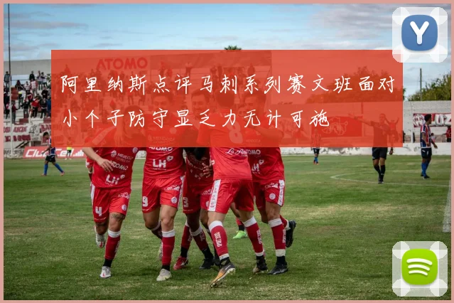 阿里纳斯点评马刺系列赛文班面对小个子防守显乏力无计可施