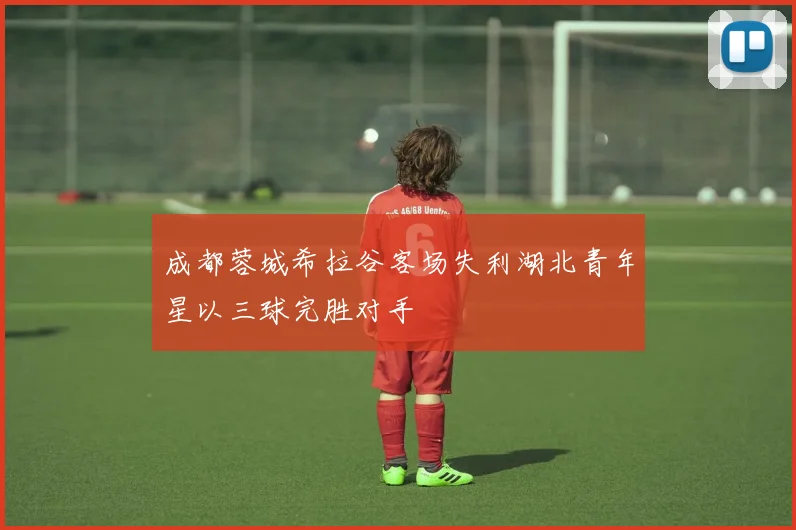 成都蓉城希拉谷客场失利湖北青年星以三球完胜对手