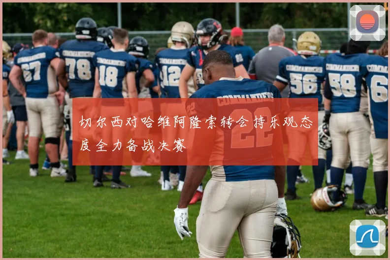 切尔西对哈维阿隆索转会持乐观态度全力备战决赛