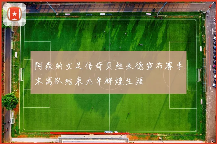 阿森纳女足传奇贝丝米德宣布赛季末离队结束九年辉煌生涯