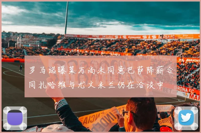 罗马诺曝莱万尚未同意巴萨降薪合同扎哈维与尤文米兰仍在洽谈中