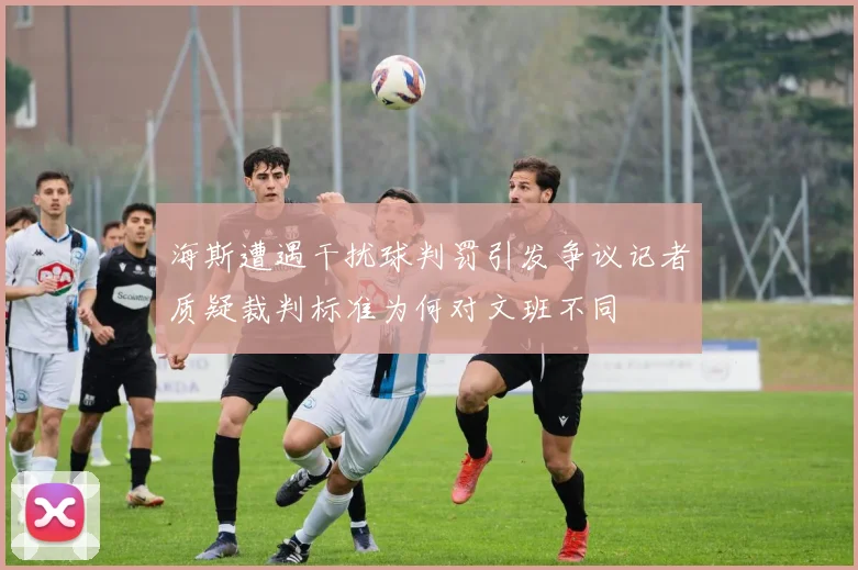 海斯遭遇干扰球判罚引发争议记者质疑裁判标准为何对文班不同