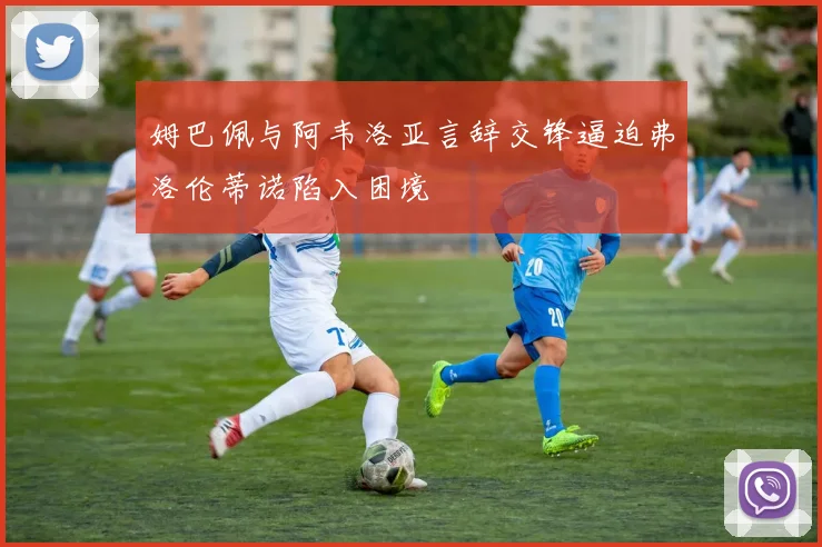 姆巴佩与阿韦洛亚言辞交锋逼迫弗洛伦蒂诺陷入困境
