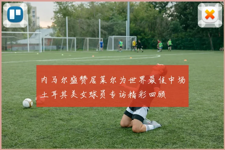 内马尔盛赞居莱尔为世界最佳中场土耳其美女球员专访精彩回顾
