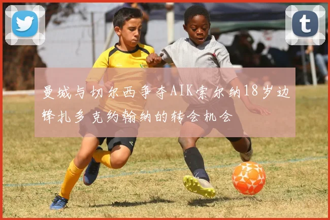 曼城与切尔西争夺AIK索尔纳18岁边锋扎多克约翰纳的转会机会