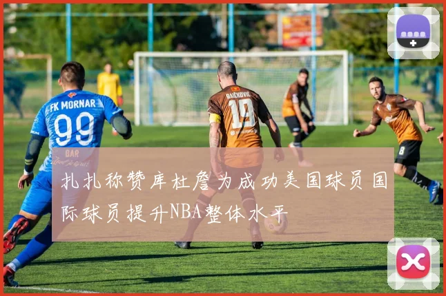 扎扎称赞库杜詹为成功美国球员国际球员提升NBA整体水平