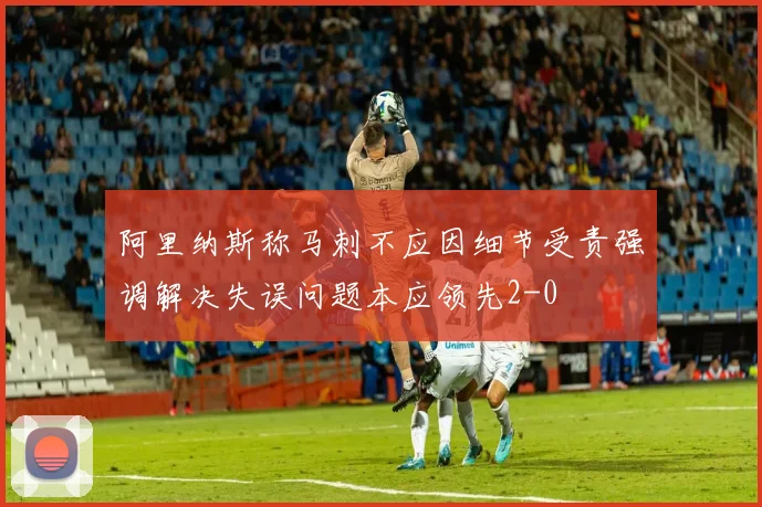 阿里纳斯称马刺不应因细节受责强调解决失误问题本应领先2-0