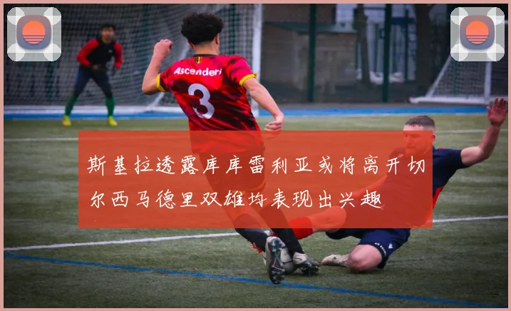 斯基拉透露库库雷利亚或将离开切尔西马德里双雄均表现出兴趣
